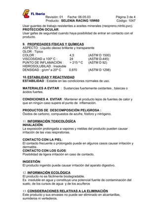 Revisión: 01 Fecha: 06.05.03                          Página 3 de 4
                Producto: SELENIA RACING 10W60                        Código: 1047
Usar guantes de trabajo resistentes a aceites minerales (neopreno,nitrilo,pvc).
PROTECCIÓN OCULAR:
Usar gafas de seguridad cuando haya posibilidad de entrar en contacto con el
producto.

9. PROPIEDADES FÍSICAS Y QUÍMICAS
ASPECTO : Liquido oleoso brillante y transparente
OLOR : Típico
COLOR :                         4,5          (ASTM D 1500)
VISCOSIDAD a 100º C :           24           (ASTM D-445)
PUNTO DE INFLAMACIÓN :          > 215 º C    (ASTM D 92)
HIDROSOLUBILAD : Insoluble
DENSIDAD : g/cm3 a 20º C       0,870         (ASTM D 1298)

10. ESTABILIDAD Y REACTIVIDAD
ESTABILIDAD : Estable en las condiciones normales de uso.

MATERIALES A EVITAR : Sustancias fuertemente oxidantes , básicas o
ácidos fuertes.

CONDICIONES A EVITAR : Mantener el producto lejos de fuentes de calor y
que en ningún caso supere el punto de inflamación.

PRODUCTOS DE DESCOMPOSICIÓN PELIGROSA :
Óxidos de carbono, compuestos de azufre, fósforo y nitrógeno.

11. INFORMACIÓN TOXICOLÓGÍCA
INHALACIÓN:
La exposición prolongada a vapores y nieblas del producto pueden causar
irritación de las vías respiratorias.

CONTACTO CON LA PIEL:
El contacto frecuente o prolongado puede en algunos casos causar irritación y
dermatitis .
CONTACTO CON LOS OJOS:
Posibilidad de ligera irritación en caso de contacto.

INGESTIÓN:
El producto ingerido puede causar irritación del aparato digestivo.

12. INFORMACIÓN ECOLÓGICA
El producto no es fácilmente biodegradable.
Es insoluble en agua y constituye una potencial fuente de contaminación del
suelo, de los cursos de agua y de los acuíferos

13. CONSIDERACIONES RELATIVAS A LA ELIMINACIÓN
Este producto y sus envases no puede ser eliminado en alcantarillas,
sumideros ni vertederos.
 