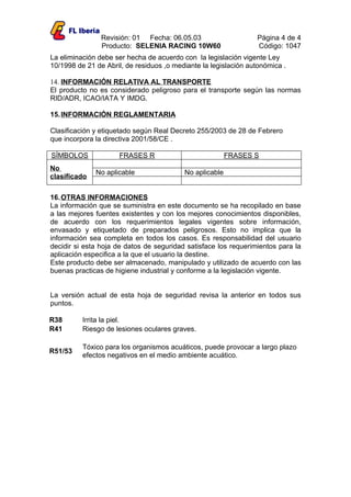 Revisión: 01 Fecha: 06.05.03                     Página 4 de 4
                Producto: SELENIA RACING 10W60                   Código: 1047
La eliminación debe ser hecha de acuerdo con la legislación vigente Ley
10/1998 de 21 de Abril, de residuos ,o mediante la legislación autonómica .

14. INFORMACIÓN RELATIVA AL TRANSPORTE
El producto no es considerado peligroso para el transporte según las normas
RID/ADR, ICAO/IATA Y IMDG.

15. INFORMACIÓN REGLAMENTARIA

Clasificación y etiquetado según Real Decreto 255/2003 de 28 de Febrero
que incorpora la directiva 2001/58/CE .

SÍMBOLOS             FRASES R                            FRASES S
No
              No aplicable                No aplicable
clasificado

16. OTRAS INFORMACIONES
La información que se suministra en este documento se ha recopilado en base
a las mejores fuentes existentes y con los mejores conocimientos disponibles,
de acuerdo con los requerimientos legales vigentes sobre información,
envasado y etiquetado de preparados peligrosos. Esto no implica que la
información sea completa en todos los casos. Es responsabilidad del usuario
decidir si esta hoja de datos de seguridad satisface los requerimientos para la
aplicación especifica a la que el usuario la destine.
Este producto debe ser almacenado, manipulado y utilizado de acuerdo con las
buenas practicas de higiene industrial y conforme a la legislación vigente.


La versión actual de esta hoja de seguridad revisa la anterior en todos sus
puntos.

R38       Irrita la piel.
R41       Riesgo de lesiones oculares graves.

          Tóxico para los organismos acuáticos, puede provocar a largo plazo
R51/53
          efectos negativos en el medio ambiente acuático.
 