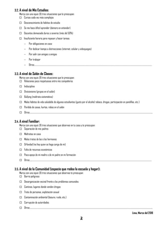 2
3.2. A nivel de Mis Estudios:
Marca con una equis (X) tres situaciones que te preocupan:
 Cursos cada vez más complejos
 Desconocimiento de hábitos de estudio
 Se me hace difícil aprender (demoro en entender)
 Docentes demasiado duros o severos (más del 50%)
 Insuficiente horario para repasar y hacer tareas:
 Por obligaciones en casa
 Por dedicar tiempo a distracciones (internet, celular y videojuegos)
 Por salir con amigas o amigos
 Por trabajar
 Otros:……………………………………………………………………………………………………………………………………………………………………………………………………………………
3.3. A nivel de Salón de Clases:
Marca con una equis (X) tres situaciones que te preocupan:
 Relaciones poco respetuosas entre mis compañeros
 Indisciplina
 Divisionismo (grupos en el salón)
 Bullying (maltrato sistemático)
 Malos hábitos de vida saludable de algunos estudiantes (gusto por el alcohol, tabaco, drogas, participación en pandillas, etc.)
 Perdida de cosas, hurtos, robos en el salón
 Otros:……………………………………………………………………………………………………………………………………………………………………………………………………………………………..
3.4. A nivel Familiar:
Marca con una equis (X) tres situaciones que observas en tu casa y te preocupan:
 Separación de mis padres
 Maltratos en casa
 Malos tratos de las o los hermanos
 Orfandad (no hay quien se haga cargo de mi)
 Falta de recursos económicos
 Poco apoyo de mi madre o de mi padre en mi formación
 Otros:……………………………………………………………………………………………………………………………………………………………………………………………………………………………
3.5. A nivel de la Comunidad (espacio que rodea la escuela y hogar):
Marca con una equis (X) tres situaciones que observas te preocupan:
 Barrio peligroso
 Desorganización vecinal frente a los problemas comunales
 Cantinas, lugares donde venden drogas
 Trata de personas, explotación sexual
 Contaminación ambiental (basura, ruido, etc.)
 Corrupción de autoridades
 Otros:……………………………………………………………………………………………………………………………………………………………………………………………………………………………..
Lima, Marzo del 2018
 