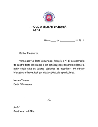 POLICIA MILITAR DA BAHIA
                   CPRS



                               Ilhéus, ____ de ____________ de 2011.




     Senhor Presidente,


     Venho através deste instrumento, requerer a V. Sª desligamento
do quadro desta associação e por conseqüência deixar de repassar a
partir desta data os valores cobrados ao associado, em caráter
irrevogável e irretratável, por motivos pessoais e particulares.


Nestes Termos
Pede Deferimento




            _____________________________________
                                   30.


Ao Sr°
Presidente da APPM
 