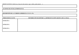 OBSERVACIONES ( Herbívoros, líneas de alta tensión, vigor y daños, poda natural, …).
ACCIONES SELVÍCOLAS PROPUESTAS
DESCRIPCIÓN DE LA CUBIERTA HERBÁCEA Y F.C.C. (%)
CÓDIGO RESULTANTE DISTRIBUCIÓN DIAMÉTRICA y REPRESENTACIÓN GRÁFICA DE LA MASA
ESTRATO 1:
ESTRATO 2:
ESTRATO 3: