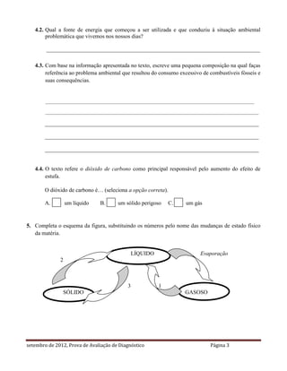 4.2. Qual a fonte de energia que começou a ser utilizada e que conduziu à situação ambiental
        problemática que vivemos nos nossos dias?

        ____________________________________________________________________________

   4.3. Com base na informação apresentada no texto, escreve uma pequena composição na qual faças
        referência ao problema ambiental que resultou do consumo excessivo de combustíveis fósseis e
        suas consequências.


        _________________________________________________________________________________________

        ___________________________________________________________________________________________

       ____________________________________________________________________________

       ____________________________________________________________________________

       ____________________________________________________________________________


   4.4. O texto refere o dióxido de carbono como principal responsável pelo aumento do efeito de
        estufa.

       O dióxido de carbono é… (seleciona a opção correta).

       A.         um líquido   B.      um sólido perigoso    C.    um gás



5. Completa o esquema da figura, substituindo os números pelo nome das mudanças de estado físico
   da matéria.


                                               LÍQUIDO                    Evaporação
              2



                                           3             1
               SÓLIDO                                              GASOSO




setembro de 2012, Prova de Avaliação de Diagnóstico                           Página 3
 