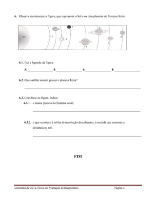 6. Observa atentamente a figura, que representa o Sol e os oito planetas do Sistema Solar.




   6.1. Faz a legenda da figura.

        3:_________________ 5:_________________ 6:_________________ 8:_________________


   6.2. Que satélite natural possui o planeta Terra?

        ____________________________________________________________________________


   6.3. Com base na figura, indica:
       6.3.1. o maior planeta do Sistema solar;

               ______________________________________________________________________



        6.3.2. o que acontece à orbita de translação dos planetas, à medida que aumenta a
              distância ao sol.

              _______________________________________________________________________




                                                  FIM




setembro de 2012, Prova de Avaliação de Diagnóstico                             Página 4
 