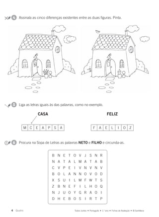 CASA FELIZ
5 Liga as letras iguais às das palavras, como no exemplo.
6 Procura na Sopa de Letras as palavras NETO e FILHO e circunda-as.
4 Assinala as cinco diferenças existentes entre as duas figuras. Pinta.
M C E A P S A F A E L I O Z
B N E T O V J S N R
N A T A L M A T A B
C V P E I V N V N V
B O L A N N O V O D
X S U I L M F W T S
Z B N E F I L H O Q
N J U O Y G R A O I
D H E B O S I R T P
4 Quatro Todos Juntos • Português • 1.o
ano • Fichas de Avaliação • © Santillana
000619 001-032.indd 4 17/02/16 18:38
 