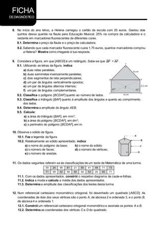 FICHA
DEDIAGNÓSTICO
8. No início do ano letivo, a Helena carregou o cartão da escola com 20 euros. Gastou dois
quintos dessa quantia na flauta para Educação Musical, 25% na compra da calculadora e o
restante em marcadores fluorescentes de diferentes cores.
8.1. Determina o preço da flauta e o preço da calculadora.
8.2. Sabendo que cada marcador fluorescente custa 1,75 euros, quantos marcadores comprou
a Helena? Mostra como chegaste à tua resposta.
9. Considera a figura, em que [ABCD] é um retângulo. Sabe-se que BF = AF .
9.1. Utilizando as letras da figura, indica:
a) duas retas paralelas;
b) duas semirretas inversamente paralelas;
c) dois segmentos de reta perpendiculares;
d) um par de ângulos verticalmente opostos;
e) um par de ângulos alternos internos;
f) um par de ângulos complementares.
9.2. Classifica o polígono [BCDAF] quanto ao número de lados.
9.3. Classifica o triângulo [BAF] quanto à amplitude dos ângulos e quanto ao comprimento
dos lados.
9.4. Determina a amplitude do ângulo AEB.
9.5. Calcula:
a) a área do triângulo [BAF], em mm2
;
b) a área do polígono [BCDAF], em dm2
;
c) o perímetro do polígono [BCDAF], em m.
10. Observa o sólido da figura.
10.1. Faz a legenda da figura.
10.2. Relativamente ao sólido apresentado, indica:
a) o nome do polígono da base; b) o nome do sólido;
c) o número de faces; d) o número de vértices;
e) o número de arestas.
11. Os dados seguintes referem-se às classificações de um teste de Matemática de uma turma.
55 24 96 81 21 80 41 48 71 73
71 59 52 58 90 92 52 20 85 71
11.1. Com os dados apresentados, constrói o respetivo diagrama de caule-e-folhas.
11.2. Indica a moda e calcula a média dos dados apresentados.
11.3. Determina a amplitude das classificações dos testes desta turma.
12. Num referencial cartesiano monométrico ortogonal, foi desenhado um quadrado [ABCD]. As
coordenadas de dois dos seus vértices são o ponto A, de abcissa 2 e ordenada 3, e o ponto B,
de abcissa 4 e ordenada 1.
12.1. Constrói um referencial cartesiano ortogonal monométrico e assinala os pontos A e B.
12.2. Determina as coordenadas dos vértices C e D do quadrado.
 