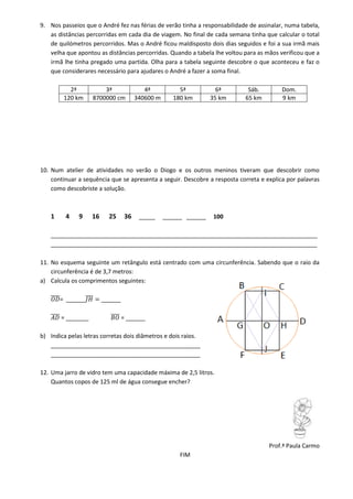 9. Nos passeios que o André fez nas férias de verão tinha a responsabilidade de assinalar, numa tabela,
   as distâncias percorridas em cada dia de viagem. No final de cada semana tinha que calcular o total
   de quilómetros percorridos. Mas o André ficou maldisposto dois dias seguidos e foi a sua irmã mais
   velha que apontou as distâncias percorridas. Quando a tabela lhe voltou para as mãos verificou que a
   irmã lhe tinha pregado uma partida. Olha para a tabela seguinte descobre o que aconteceu e faz o
   que considerares necessário para ajudares o André a fazer a soma final.

          2ª           3ª                 4ª           5ª           6ª      Sáb.         Dom.
        120 km     8700000 cm          340600 m      180 km       35 km    65 km         9 km




10. Num atelier de atividades no verão o Diogo e os outros meninos tiveram que descobrir como
    continuar a sequência que se apresenta a seguir. Descobre a resposta correta e explica por palavras
    como descobriste a solução.



   1     4    9    16     25      36    _____     ______ ______    100

   __________________________________________________________________________________
   __________________________________________________________________________________

11. No esquema seguinte um retângulo está centrado com uma circunferência. Sabendo que o raio da
    circunferência é de 3,7 metros:
a) Calcula os comprimentos seguintes:

       = ______         ______

       = _______                 = ______

b) Indica pelas letras corretas dois diâmetros e dois raios.
   ______________________________________________
   ______________________________________________

12. Uma jarro de vidro tem uma capacidade máxima de 2,5 litros.
    Quantos copos de 125 ml de água consegue encher?




                                                                                    Prof.ª Paula Carmo
                                                       FIM
 