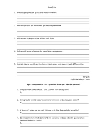 Inquérito

1. Indica as perguntas em que tiveste mais dificuldades:
   _______________________________________________________________________________
   _______________________________________________________________________________
   _______________________________________________________________________________
   _______________________________________________________________________________
2. Indica as palavras dos enunciados que não compreendeste.
   _______________________________________________________________________________
   _______________________________________________________________________________
   _______________________________________________________________________________
   _______________________________________________________________________________
3. Indica quais as perguntas que achaste mais fáceis.
   _______________________________________________________________________________
   _______________________________________________________________________________
   _______________________________________________________________________________
   _______________________________________________________________________________
4. Indica matéria que achas que não trabalhaste o ano passado.
   _______________________________________________________________________________
   _______________________________________________________________________________
   _______________________________________________________________________________
   _______________________________________________________________________________
5. Assinala alguma questão pertinente em relação a este teste ou em relação à Matemática.
   _______________________________________________________________________________
   _______________________________________________________________________________
   _______________________________________________________________________________
   _______________________________________________________________________________
                                                                                         Obrigada
                                                                         Prof.ª Maria Paula Carmo

                Agora vamos analisar a tua capacidade de ver para além das palavras!

   1. Um pastor tem 120 ovelhas e 3 cães. Quantos anos tem o pastor?
      R: ________________________________________________________________________
      __________________________________________________________________________

   2. Um agricultor tem 12 vacas. Todas morreram menos 5. Quantas vacas restam?
      R: _________________________________________________________________________
      ___________________________________________________________________________

   3. A Ana tem 5 bolas, que são mais 3 do que as da Rita. Quantas bolas tem a Rita?
      R: _________________________________________________________________________
      ___________________________________________________________________________
   4. Se uma camisola molhada demora 45 min a secar na corda do estendal, quanto tempo
      demoram 3 camisas a secar?
      R: _________________________________________________________________________
      ___________________________________________________________________________
 