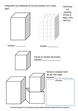 Construye
con
regletas.
Utiliza la
regla, cinta
métrica...
Comprueba los volúmenes de los dos prismas y di si valen
igual.
Calcula el volumen del prisma.
Volumen:_______________
Volumen: _________ Volumen: _________
Calcula el volumen total
de las tres cajas.
Volumen:_______________
Cálculos
matemáticassuperficiesvolúmenesregletasManuelMuñozCañadas2017LebrijaSpain
 