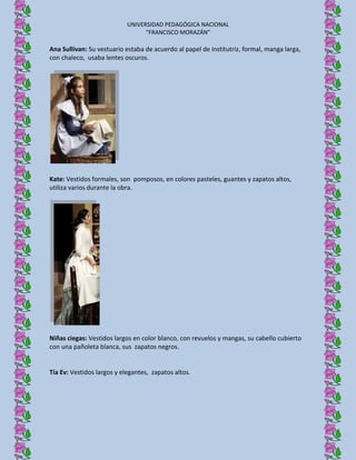 UNIVERSIDAD PEDAGÓGICA NACIONAL
                                  “FRANCISCO MORAZÁN”

Ana Sullivan: Su vestuario estaba de acuerdo al papel de institutriz, formal, manga larga,
con chaleco, usaba lentes oscuros.




Kate: Vestidos formales, son pomposos, en colores pasteles, guantes y zapatos altos,
utiliza varios durante la obra.




Niñas ciegas: Vestidos largos en color blanco, con revuelos y mangas, su cabello cubierto
con una pañoleta blanca, sus zapatos negros.


Tía Ev: Vestidos largos y elegantes, zapatos altos.
 