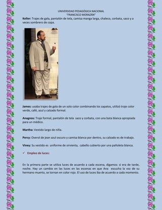 UNIVERSIDAD PEDAGÓGICA NACIONAL
                                  “FRANCISCO MORAZÁN”
Keller: Trajes de gala, pantalón de tela, camisa manga larga, chaleco, corbata, saco y a
veces sombrero de copa.




James: usaba trajes de gala de un solo color combinando los zapatos, utilizó traje color
verde, café, azul y calzado formal.

Anagnos: Traje formal, pantalón de tela saco y corbata, con una bata blanca apropiada
para un médico.

Martha: Vestido largo de niña.

Percy: Overol de jean azul oscuro y camisa blanca por dentro, su calzado es de trabajo.

Viney: Su vestido es uniforme de sirvienta, cabello cubierto por una pañoleta blanca.

 Empleo de luces:


En la primera parte se utiliza luces de acuerdo a cada escena, digamos: si era de tarde,
noche. Hay un cambio en las luces en las escenas en que Ana escucha la voz de su
hermano muerto, se tornan en color rojo. El uso de luces iba de acuerdo a cada momento.
 