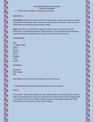UNIVERSIDAD PEDAGÓGICA NACIONAL
                                 “FRANCISCO MORAZÁN”
    Personajes: principales, secundarios y de fondo

PRINCIPALES

Ana Sullivan: Alumna de la institución Perkins para ciegos, astuta, testaruda, con muchos
traumas de la infancia por haber vivido en un orfanato con su hermano y éste murió. No
importando sus problemas acepta ayudar a Helen.

Helen: Una niña con problemas de ceguera y sorda a la vez, caprichosa, con mala
educación, no restándole esto de ser buena persona, con los cuidados de Ana ella logra
superar parte de sus problemas y se convierte en una persona casi normal.

SECUNDARIOS

Kate
El Capitán Keller
James
Tía Ev
Martha
Percy
Anagnos
Viney
Doctor

DE FONDO

Sirvientes
Niñas ciegas
Bell

Ejemplifique la tensión dramática indicando el acto y la escena


 Ejemplifique la tensión dramática indicando el acto y la escena

Acto III

Se da cuando Helen y Ana después de dos semanas solas en la casa del jardín, vuelven al
hogar y al momento de la cena hace un desorden tira todo al suelo y Ana la castiga frente
a sus padres y la Tía Ev. Ana obliga a Helen a que ella misma busque el agua que había
derramado y es el momento cuando se da el milagro.
 