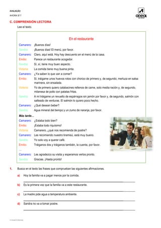 AVALIAÇÃO
AHORA SÍ 7
© Areal Editores
C. COMPRENSIÓN LECTORA
Lee el texto.
1. Busca en el texto las frases que comprueban las siguientes afirmaciones.
a) Hoy la familia va a pagar menos por la comida.
___________________________________________________________________________
b) Es la primera vez que la familia va a este restaurante.
___________________________________________________________________________
c) La madre pide agua a temperatura ambiente.
___________________________________________________________________________
d) Sandra no va a tomar postre.
___________________________________________________________________________
En el restaurante
Camarero: ¡Buenos días!
Sandra: ¡Buenos días! El menú, por favor.
Camarero: Claro, aquí está. Hoy hay descuento en el menú de la casa.
Emilio: Parece un restaurante acogedor.
Sandra: Sí, sí, tiene muy buen aspecto.
Victoria: La comida tiene muy buena pinta.
Camarero: ¿Ya saben lo que van a comer?
Emilio: Sí, tráigame unos huevos rotos con chorizo de primero y, de segundo, merluza en salsa
marinera, sin ensalada.
Victoria: Yo de primero quiero calabacines rellenos de carne, solo media ración y, de segundo,
milanesa de pollo con patatas fritas.
Sandra: A mí tráigame un revuelto de espárragos sin jamón por favor y, de segundo, salmón con
salteado de verduras. El salmón lo quiero poco hecho.
Camarero: ¿Qué desean beber?
Sandra: Agua mineral del tiempo y un zumo de naranja, por favor.
Más tarde…
Camarero: ¿Estaba todo bien?
Emilio: ¡Estaba todo riquísimo!
Victoria: Camarero, ¿qué nos recomienda de postre?
Camarero: Les recomiendo nuestro tiramisú, está muy bueno.
Sandra: Yo solo voy a querer café.
Emilio: Tráiganos dos y tráiganos también, la cuenta, por favor.
…
Camarero: Les agradezco su visita y esperamos verlos pronto.
Sandra: Gracias. ¡Hasta pronto!
 