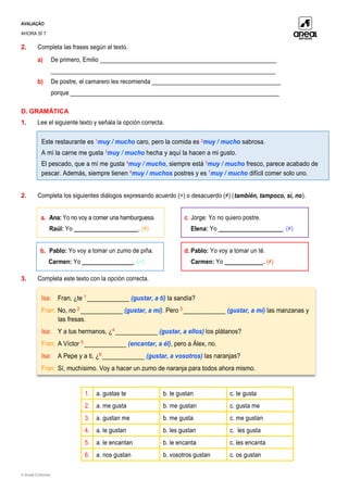 AVALIAÇÃO
AHORA SÍ 7
© Areal Editores
2. Completa las frases según el texto.
a) De primero, Emilio _______________________________________________________
______________________________________________________________________
b) De postre, el camarero les recomienda ________________________________________
porque _________________________________________________________________
D. GRAMÁTICA
1. Lee el siguiente texto y señala la opción correcta.
2. Completa los siguientes diálogos expresando acuerdo (=) o desacuerdo (≠) (también, tampoco, sí, no).
a. Ana: Yo no voy a comer una hamburguesa.
Raúl: Yo ____________________. (≠)
c. Jorge: Yo no quiero postre.
Elena: Yo ____________________. (≠)
b. Pablo: Yo voy a tomar un zumo de piña.
Carmen: Yo ________________. (=)
d. Pablo: Yo voy a tomar un té.
Carmen: Yo ____________. (≠)
3. Completa este texto con la opción correcta.
1. a. gustas te b. te gustan c. te gusta
2. a. me gusta b. me gustan c. gusta me
3. a. gustan me b. me gusta c. me gustan
4. a. le gustan b. les gustan c. les gusta
5. a. le encantan b. le encanta c. les encanta
6. a. nos gustan b. vosotros gustan c. os gustan
Este restaurante es 1
muy / mucho caro, pero la comida es 2
muy / mucho sabrosa.
A mí la carne me gusta 3
muy / mucho hecha y aquí la hacen a mi gusto.
El pescado, que a mí me gusta 4
muy / mucho, siempre está 5
muy / mucho fresco, parece acabado de
pescar. Además, siempre tienen 6
muy / muchos postres y es 7
muy / mucho difícil comer solo uno.
 