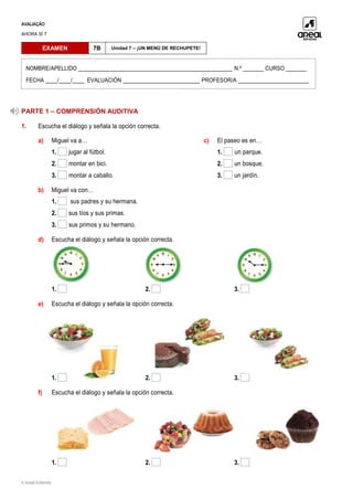 AVALIAÇÃO
AHORA SÍ 7
© Areal Editores
PARTE 1 – COMPRENSIÓN AUDITIVA
1. Escucha el diálogo y señala la opción correcta.
a) Miguel va a…
1. jugar al fútbol.
2. montar en bici.
3. montar a caballo.
c) El paseo es en…
1. un parque.
2. un bosque.
3. un jardín.
b) Miguel va con…
1. sus padres y su hermana.
2. sus tíos y sus primas.
3. sus primos y su hermano.
d) Escucha el diálogo y señala la opción correcta.
1. 2. 3.
e) Escucha el diálogo y señala la opción correcta.
1. 2. 3.
f) Escucha el diálogo y señala la opción correcta.
1. 2. 3.
EXAMEN 7B Unidad 7 – ¡UN MENÚ DE RECHUPETE!
NOMBRE/APELLIDO ____________________________________________________ N.º _______ CURSO _______
FECHA ____/____/____ EVALUACIÓN __________________________ PROFESOR/A ________________________
 