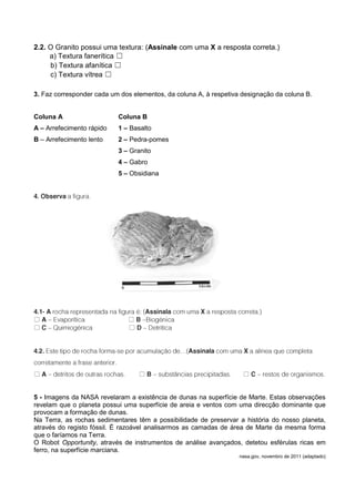 2.2. O Granito possui uma textura: (Assinale com uma X a resposta correta.)
     a) Textura fanerítica ☐
     b) Textura afanítica ☐
     c) Textura vítrea ☐

3. Faz corresponder cada um dos elementos, da coluna A, à respetiva designação da coluna B.


Coluna A                   Coluna B
A – Arrefecimento rápido   1 – Basalto
B – Arrefecimento lento    2 – Pedra-pomes
                           3 – Granito
                           4 – Gabro
                           5 – Obsidiana




☐                             ☐
☐                             ☐




☐                                 ☐                                 ☐


5 - Imagens da NASA revelaram a existência de dunas na superfície de Marte. Estas observações
revelam que o planeta possui uma superfície de areia e ventos com uma direcção dominante que
provocam a formação de dunas.
Na Terra, as rochas sedimentares têm a possibilidade de preservar a história do nosso planeta,
através do registo fóssil. É razoável analisarmos as camadas de área de Marte da mesma forma
que o faríamos na Terra.
O Robot Opportunity, através de instrumentos de análise avançados, detetou esférulas ricas em
ferro, na superfície marciana.
                                                                   nasa.gov, novembro de 2011 (adaptado)
 