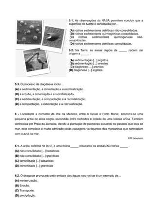 5.1. As observações da NASA permitem concluir que a
                                          superfície de Marte é constituída por…

                                           (A) rochas sedimentares detríticas não-consolidadas.
                                           (B) rochas sedimentares quimiogénicas consolidadas.
                                           (C)    rochas   sedimentares      quimiogénicas    não-
                                          consolidadas.
                                           (D) rochas sedimentares detríticas consolidadas.

                                          5.2. Na Terra, as areias depois da _____ podem dar
                                          origem a _____ .

                                           (A) sedimentação [...] argilitos
                                           (B) sedimentação [...] arenitos
                                           (C) diagénese [...] arenitos
                                          (D) diagénese [...] argilitos



5.3. O processo de diagénese inclui…
(A) a sedimentação, a cimentação e a recristalização.
(B) a erosão, a cimentação e a recristalização.
(C) a sedimentação, a compactação e a recristalização.
(D) a compactação, a cimentação e a recristalização.


6 - Localizada a noroeste da ilha da Madeira, entre o Seixal e Porto Moniz, encontra-se uma
pequena praia de areia negra, escondida entre rochedos e dotada de uma beleza única. Também
conhecida por Praia da Jamaica, devido à plantação de palmeiras existente no passeio que leva ao
mar, este complexo é muito admirado pelas paisagens verdejantes das montanhas que contrastam
com o azul do mar.
                                                                                       RTP (adaptado)


6.1. A areia, referida no texto, é uma rocha _____ resultante da erosão de rochas _____ .
(A) não-consolidada [...] basálticas
(B) não-consolidada [...] graníticas
(C) consolidada [...] basálticas
(D) consolidada [...] graníticas


6.2. O desgaste provocado pelo embate das águas nas rochas é um exemplo de…
(A) meteorização.
(B) Erosão.
(C) Transporte.
(D) precipitação.
 
