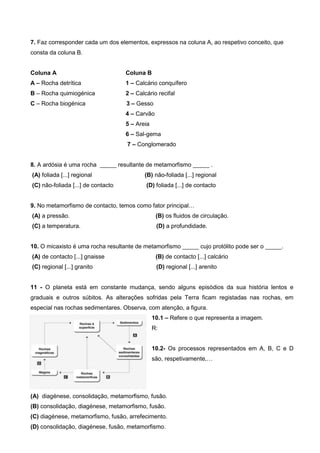 7. Faz corresponder cada um dos elementos, expressos na coluna A, ao respetivo conceito, que
consta da coluna B.


Coluna A                            Coluna B
A – Rocha detrítica                 1 – Calcário conquífero
B – Rocha quimiogénica              2 – Calcário recifal
C – Rocha biogénica                 3 – Gesso
                                    4 – Carvão
                                    5 – Areia
                                    6 – Sal-gema
                                    7 – Conglomerado


8. A ardósia é uma rocha _____ resultante de metamorfismo _____ .
(A) foliada [...] regional                 (B) não-foliada [...] regional
(C) não-foliada [...] de contacto           (D) foliada [...] de contacto


9. No metamorfismo de contacto, temos como fator principal…
(A) a pressão.                                   (B) os fluidos de circulação.
(C) a temperatura.                               (D) a profundidade.


10. O micaxisto é uma rocha resultante de metamorfismo _____ cujo protólito pode ser o _____.
(A) de contacto [...] gnaisse                    (B) de contacto [...] calcário
(C) regional [...] granito                       (D) regional [...] arenito


11 - O planeta está em constante mudança, sendo alguns episódios da sua história lentos e
graduais e outros súbitos. As alterações sofridas pela Terra ficam registadas nas rochas, em
especial nas rochas sedimentares. Observa, com atenção, a figura.
                                                10.1 – Refere o que representa a imagem.
                                                R:


                                                10.2- Os processos representados em A, B, C e D
                                                são, respetivamente,…




(A) diagénese, consolidação, metamorfismo, fusão.
(B) consolidação, diagénese, metamorfismo, fusão.
(C) diagénese, metamorfismo, fusão, arrefecimento.
(D) consolidação, diagénese, fusão, metamorfismo.
 