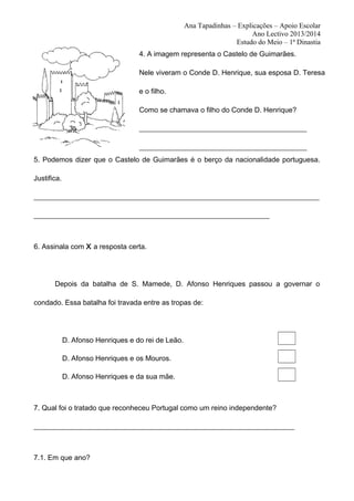 Ana Tapadinhas – Explicações – Apoio Escolar
Ano Lectivo 2013/2014
Estudo do Meio – 1ª Dinastia
4. A imagem representa o Castelo de Guimarães.
Nele viveram o Conde D. Henrique, sua esposa D. Teresa
e o filho.
Como se chamava o filho do Conde D. Henrique?
_______________________________________________
_______________________________________________
5. Podemos dizer que o Castelo de Guimarães é o berço da nacionalidade portuguesa.
Justifica.
________________________________________________________________________________
__________________________________________________________________

6. Assinala com X a resposta certa.

Depois da batalha de S. Mamede, D. Afonso Henriques passou a governar o
condado. Essa batalha foi travada entre as tropas de:

D. Afonso Henriques e do rei de Leão.
D. Afonso Henriques e os Mouros.
D. Afonso Henriques e da sua mãe.

7. Qual foi o tratado que reconheceu Portugal como um reino independente?
_________________________________________________________________________

7.1. Em que ano?

 