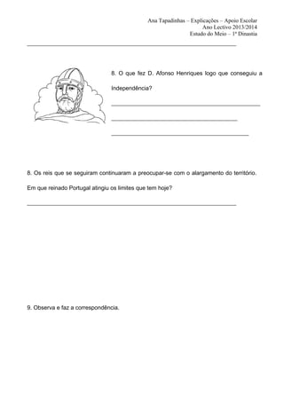 Ana Tapadinhas – Explicações – Apoio Escolar
Ano Lectivo 2013/2014
Estudo do Meio – 1ª Dinastia
_________________________________________________________________________

8. O que fez D. Afonso Henriques logo que conseguiu a
Independência?
____________________________________________________
____________________________________________
________________________________________________

8. Os reis que se seguiram continuaram a preocupar-se com o alargamento do território.
Em que reinado Portugal atingiu os limites que tem hoje?
_________________________________________________________________________

9. Observa e faz a correspondência.

 