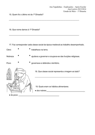 Ana Tapadinhas – Explicações – Apoio Escolar
Ano Lectivo 2013/2014
Estudo do Meio – 1ª Dinastia
15. Quem foi o último rei da 1ª Dinastia?
_________________________________________________________________________

16. Que nome damos à 1ª Dinastia?
_________________________________________________________________________

17. Faz corresponder cada classe social da época medieval ao trabalho desempenhado.
Clero

●

●

trabalhava na terra.

Nobreza

●

●

ajudava a governar e ocupava-se das funções religiosas.

Povo

●

●

governava e defendia o território.

18. Que classe social representa a imagem ao lado?
________________________________________________

19. Quais eram os hábitos alimentares:
● dos nobres:____________________________________
● do povo: ______________________________________

 