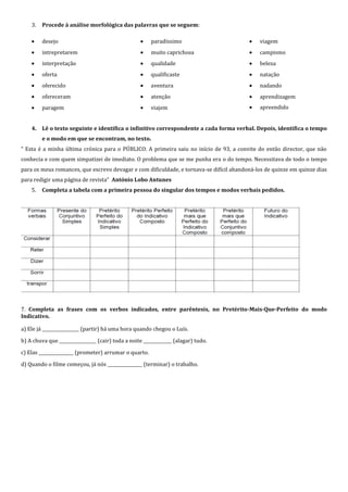 3.   Procede à análise morfológica das palavras que se seguem:

         desejo                                         paradíssimo                          viagem
         intrepretarem                                  muito caprichosa                     campismo
         interpretação                                  qualidade                            beleza
         oferta                                         qualificaste                         natação
         oferecido                                      aventura                             nadando
         ofereceram                                     atenção                              aprendizagem
         paragem                                        viajem                               apreendido


    4. Lê o texto seguinte e identifica o infinitivo correspondente a cada forma verbal. Depois, identifica o tempo
         e o modo em que se encontram, no texto.
“ Esta é a minha última crónica para o PÚBLICO. A primeira saiu no início de 93, a convite do então director, que não
conhecia e com quem simpatizei de imediato. O problema que se me punha era o do tempo. Necessitava de todo o tempo
para os meus romances, que escrevo devagar e com dificuldade, e tornava-se difícil abandoná-los de quinze em quinze dias
para redigir uma página de revista” António Lobo Antunes
    5.   Completa a tabela com a primeira pessoa do singular dos tempos e modos verbais pedidos.




7. Completa as frases com os verbos indicados, entre parêntesis, no Pretérito-Mais-Que-Perfeito do modo
Indicativo.

a) Ele já _________________ (partir) há uma hora quando chegou o Luís.

b) A chuva que _________________ (cair) toda a noite _____________ (alagar) tudo.

c) Elas ________________ (prometer) arrumar o quarto.

d) Quando o filme começou, já nós ________________ (terminar) o trabalho.
 