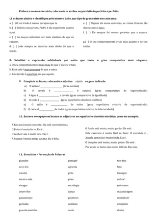 Elabora o mesmo exercício, colocando os verbos no pretérito imperfeito e perfeito.

Lê as frases abaixo e identifique pelo número dado, que tipo de grau existe em cada uma:
a. ( ) O teu irmão é menos corajoso que tu                                         e. ( ) Depois da nossa conversa, as coisas ficaram tão
b. ( ) Embora seja jovem, Pedro é tão experiente quanto                            claras como a água.
o pai.                                                                             f. ( ) Ele sempre foi menos paciente que a esposa.
c. ( ) As moças costumam ser mais vaidosas do que os
rapazes.                                                                           g.( ) O seu comportamento é tão mau quanto o de seu
d. ( ) João sempre se mostrou mais afoito do que o                                 irmão.
irmão.


8.     Substitui     a    expressão         sublinhada        por      outra      que     torne    o   grau     comparativo          mais   elegante.
a. O seu comportamento é mais mau do que o do seu irmão.
b. Esta sala é mais pequena do que a outra.
c. Este tecido é mais bom do que aquele.

           9. Completa as frases, colocando o adjetivo                       rápido no grau indicado.
                a)     O avião é ______________________. (Grau normal)
                b)       O     cavalo        é      ___________________       o    caracol.       (grau   comparativo        de       superioridade)
                c)     A égua é _____________________ o cavalo. (grau comparativo de igualdade)
                d)     O avião é ____________________ . (grau superlativo absoluto sintético)
                e)       O    avião     é        _________________     de     todos.     (grau    superlativo    relativo       de    superioridade)
                f)    O caracol _______________ de todos. (grau superlativo relativo de inferioridade)

           10. Escreve no espaço em branco os adjectivos no superlativo absoluto sintético, como no exemplo.


     A Rita está muito contente. Ela está contentíssima.
     O Pedro é muito forte. Ele é .                                                     O Paulo está muito, muito gordo. Ele está

     O senhor Luís é muito rico. Ele é .                                                Este exercício é muito fácil de fazer. O exercício é .

     A Susana é muito amiga da Ana. Ela é dela.                                         Aquela camisola é muito linda. Ela é .
                                                                                        O Joaquim está muito, muito pobre. Ele está .
                                                                                        Por vezes os testes são muito difíceis. Eles são .

           11. Exercícios – Formação de Palavras

           planalto                                                  pontapé                                          tico-tico

           arco-íris                                                 agrícola                                         foto

           vaivém                                                    grito                                            transpor

           mestre-sala                                               pneu                                             sufixal

           vinagre                                                   sociologia                                       endurecer

           couve-flor                                                dança                                            malandragem

           passatempo                                                goiabeira                                        entardecer

           pernalta                                                  combate                                          estupidez

           guarda-marinha                                            canto                                            abster
 