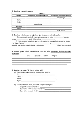5. Complete o seguinte quadro.
GRAUS
Normal Superlativo absoluto sintético Superlativo absoluto analítico
muito larga
triste
linda
pequeníssima
estranho
grande
muito bonita
6. Complete o texto com os adjectivos que considerar mais adequados.
Eu vivia naquela quinta. Era uma quinta com muros muito ___________, com um
tanque _____________, onde viviam peixes _______________.
Eu fugia da quinta para ler o meu livro de aventuras. Ao meu lado sentava-se o meu
cão “Top”. Ele era _____________, _______________ e _________________.
Adorava roer tudo o que encontrava. Tinha olhos ______________ e o seu pêlo era muito
_____________.
7. Escreva quatro frases, utilizando em cada uma delas pelo menos dois dos seguintes
adjectivos:
bom perigoso comilão zangado
___________________________________________________________________
___________________________________________________________________
___________________________________________________________________
_______________________________________________________________
8. Considere a frase: “O charco estava sujo”
a) Classifique gramaticalmente cada uma das palavras:
O - _________________________________________
charco - _____________________________________
estava - ______________________________________
sujo - _______________________________________
b) Invente uma nova frase, colocando o adjectivo no grau:
· Comparativo de inferioridade: ____________________________________
· Superlativo relativo de superioridade:______________________________
· Superlativo absoluto sintético____________________________________
 