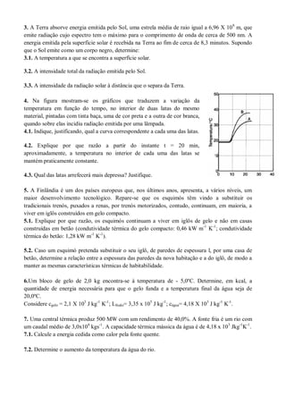3. A Terra absorve energia emitida pelo Sol, uma estrela média de raio igual a 6,96 X 108
m, que
emite radiação cujo espectro tem o máximo para o comprimento de onda de cerca de 500 nm. A
energia emitida pela superfície solar é recebida na Terra ao fim de cerca de 8,3 minutos. Supondo
que o Sol emite como um corpo negro, determine:
3.1. A temperatura a que se encontra a superfície solar.
3.2. A intensidade total da radiação emitida pelo Sol.
3.3. A intensidade da radiação solar à distância que o separa da Terra.
4. Na figura mostram-se os gráficos que traduzem a variação da
temperatura em função do tempo, no interior de duas latas do mesmo
material, pintadas com tinta baça, uma de cor preta e a outra de cor branca,
quando sobre elas incidiu radiação emitida por uma lâmpada.
4.1. Indique, justificando, qual a curva correspondente a cada uma das latas.
4.2. Explique por que razão a partir do instante t = 20 min,
aproximadamente, a temperatura no interior de cada uma das latas se
mantém praticamente constante.
4.3. Qual das latas arrefecerá mais depressa? Justifique.
5. A Finlândia é um dos países europeus que, nos últimos anos, apresenta, a vários níveis, um
maior desenvolvimento tecnológico. Repare-se que os esquimós têm vindo a substituir os
tradicionais trenós, puxados a renas, por trenós motorizados, contudo, continuam, em maioria, a
viver em iglôs construídos em gelo compacto.
5.1. Explique por que razão, os esquimós continuam a viver em iglôs de gelo e não em casas
construídas em betão (condutividade térmica do gelo compacto: 0,46 kW m-1
K-1
; condutividade
térmica do betão: 1,28 kW m-1
K-1
).
5.2. Caso um esquimó pretenda substituir o seu iglô, de paredes de espessura l, por uma casa de
betão, determine a relação entre a espessura das paredes da nova habitação e a do iglô, de modo a
manter as mesmas características térmicas de habitabilidade.
6.Um bloco de gelo de 2,0 kg encontra-se à temperatura de - 5,0ºC. Determine, em kcal, a
quantidade de energia necessária para que o gelo funda e a temperatura final da água seja de
20,0ºC.
Considere cgelo = 2,1 X 103
J kg-1
K-1
; Lfusão= 3,35 x 105
J kg-1
; cágua= 4,18 X 103
J kg-1
K-1
.
7. Uma central térmica produz 500 MW com um rendimento de 40,0%. A fonte fria é um rio com
um caudal médio de 3,0x104
kgs-1
. A capacidade térmica mássica da água é de 4,18 x 103
Jkg-1
K-1
.
7.1. Calcule a energia cedida como calor pela fonte quente.
7.2. Determine o aumento da temperatura da água do rio.
 