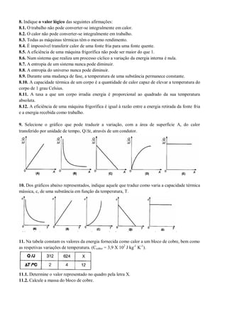 8. Indique o valor lógico das seguintes afirmações:
8.1. O trabalho não pode converter-se integralmente em calor.
8.2. O calor não pode converter-se integralmente em trabalho.
8.3. Todas as máquinas térmicas têm o mesmo rendimento.
8.4. É impossível transferir calor de uma fonte fria para uma fonte quente.
8.5. A eficiência de uma máquina frigorífica não pode ser maior do que 1.
8.6. Num sistema que realiza um processo cíclico a variação da energia interna é nula.
8.7. A entropia de um sistema nunca pode diminuir.
8.8. A entropia do universo nunca pode diminuir.
8.9. Durante uma mudança de fase, a temperatura de uma substância permanece constante.
8.10. A capacidade térmica de um corpo é a quantidade de calor capaz de elevar a temperatura do
corpo de 1 grau Celsius.
8.11. A taxa a que um corpo irradia energia é proporcional ao quadrado da sua temperatura
absoluta.
8.12. A eficiência de uma máquina frigorífica é igual à razão entre a energia retirada da fonte fria
e a energia recebida como trabalho.
9. Selecione o gráfico que pode traduzir a variação, com a área de superfície A, do calor
transferido por unidade de tempo, Q/t, através de um condutor.
10. Dos gráficos abaixo representados, indique aquele que traduz como varia a capacidade térmica
mássica, c, de uma substância em função da temperatura, T.
11. Na tabela constam os valores da energia fornecida como calor a um bloco de cobre, bem como
as respetivas variações de temperatura. (Ccobre = 3,9 X 102
J kg-1
K-1
).
11.1. Determine o valor representado no quadro pela letra X.
11.2. Calcule a massa do bloco de cobre.
 