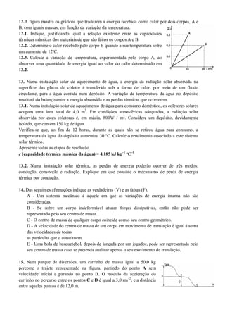 12.A figura mostra os gráficos que traduzem a energia recebida como calor por dois corpos, A e
B, com iguais massas, em função da variação da temperatura.
12.1. Indique, justificando, qual a relação existente entre as capacidades
térmicas mássicas dos materiais de que são feitos os corpos A e B.
12.2. Determine o calor recebido pelo corpo B quando a sua temperatura sofre
um aumento de 12ºC.
12.3. Calcule a variação de temperatura, experimentada pelo corpo A, ao
absorver uma quantidade de energia igual ao valor do calor determinado em
12.2.
13. Numa instalação solar de aquecimento de água, a energia da radiação solar absorvida na
superfície das placas do coletor é transferida sob a forma de calor, por meio de um fluido
circulante, para a água contida num depósito. A variação da temperatura da água no depósito
resultará do balanço entre a energia absorvida e as perdas térmicas que ocorrerem.
13.1. Numa instalação solar de aquecimento de água para consumo doméstico, os coletores solares
ocupam uma área total de 4,0 m2
. Em condições atmosféricas adequadas, a radiação solar
absorvida por estes coletores é, em média, 800W / m2
. Considere um depósito, devidamente
isolado, que contém 150 kg de água.
Verifica-se que, ao fim de 12 horas, durante as quais não se retirou água para consumo, a
temperatura da água do depósito aumentou 30 ºC. Calcule o rendimento associado a este sistema
solar térmico.
Apresente todas as etapas de resolução.
c (capacidade térmica mássica da água) = 4,185 kJ kg–1
ºC–1
13.2. Numa instalação solar térmica, as perdas de energia poderão ocorrer de três modos:
condução, convecção e radiação. Explique em que consiste o mecanismo de perda de energia
térmica por condução.
14. Das seguintes afirmações indique as verdadeiras (V) e as falsas (F).
A - Um sistema mecânico é aquele em que as variações de energia interna não são
consideradas.
B - Se sobre um corpo indeformável atuam forças dissipativas, então não pode ser
representado pelo seu centro de massa.
C - O centro de massa de qualquer corpo coincide com o seu centro geométrico.
D - A velocidade do centro de massa de um corpo em movimento de translação é igual à soma
das velocidades de todas
as partículas que o constituem.
E - Uma bola de basquetebol, depois de lançada por um jogador, pode ser representada pelo
seu centro de massa caso se pretenda analisar apenas o seu movimento de translação.
15. Num parque de diversões, um carrinho de massa igual a 50,0 kg
percorre o trajeto representado na figura, partindo do ponto A sem
velocidade inicial e parando no ponto D. O módulo da aceleração do
carrinho no percurso entre os pontos C e D é igual a 3,0 ms–2
, e a distância
entre aqueles pontos é de 12,0 m.
 