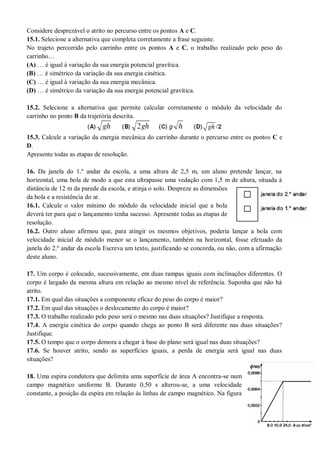 Considere desprezável o atrito no percurso entre os pontos A e C.
15.1. Selecione a alternativa que completa corretamente a frase seguinte.
No trajeto percorrido pelo carrinho entre os pontos A e C, o trabalho realizado pelo peso do
carrinho…
(A) … é igual à variação da sua energia potencial gravítica.
(B) … é simétrico da variação da sua energia cinética.
(C) … é igual à variação da sua energia mecânica.
(D) … é simétrico da variação da sua energia potencial gravítica.
15.2. Selecione a alternativa que permite calcular corretamente o módulo da velocidade do
carrinho no ponto B da trajetória descrita.
15.3. Calcule a variação da energia mecânica do carrinho durante o percurso entre os pontos C e
D.
Apresente todas as etapas de resolução.
16. Da janela do 1.º andar da escola, a uma altura de 2,5 m, um aluno pretende lançar, na
horizontal, uma bola de modo a que esta ultrapasse uma vedação com 1,5 m de altura, situada à
distância de 12 m da parede da escola, e atinja o solo. Despreze as dimensões
da bola e a resistência do ar.
16.1. Calcule o valor mínimo do módulo da velocidade inicial que a bola
deverá ter para que o lançamento tenha sucesso. Apresente todas as etapas de
resolução.
16.2. Outro aluno afirmou que, para atingir os mesmos objetivos, poderia lançar a bola com
velocidade inicial de módulo menor se o lançamento, também na horizontal, fosse efetuado da
janela do 2.º andar da escola Escreva um texto, justificando se concorda, ou não, com a afirmação
deste aluno.
17. Um corpo é colocado, sucessivamente, em duas rampas iguais com inclinações diferentes. O
corpo é largado da mesma altura em relação ao mesmo nível de referência. Suponha que não há
atrito.
17.1. Em qual das situações a componente eficaz do peso do corpo é maior?
17.2. Em qual das situações o deslocamento do corpo é maior?
17.3. O trabalho realizado pelo peso será o mesmo nas duas situações? Justifique a resposta.
17.4. A energia cinética do corpo quando chega ao ponto B será diferente nas duas situações?
Justifique.
17.5. O tempo que o corpo demora a chegar à base do plano será igual nas duas situações?
17.6. Se houver atrito, sendo as superfícies iguais, a perda de energia será igual nas duas
situações?
18. Uma espira condutora que delimita uma superfície de área A encontra-se num
campo magnético uniforme B. Durante 0,50 s alterou-se, a uma velocidade
constante, a posição da espira em relação às linhas de campo magnético. Na figura
 