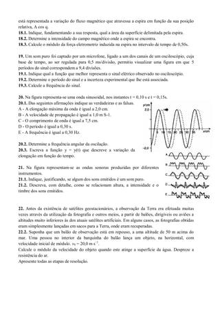 está representada a variação do fluxo magnético que atravessa a espira em função da sua posição
relativa, A cos q.
18.1. Indique, fundamentando a sua resposta, qual a área da superfície delimitada pela espira.
18.2. Determine a intensidade do campo magnético onde a espira se encontra.
18.3. Calcule o módulo da força eletromotriz induzida na espira no intervalo de tempo de 0,50s.
19. Um som puro foi captado por um microfone, ligado a um dos canais de um osciloscópio, cuja
base de tempo, ao ser regulada para 0,5 ms/divisão, permitiu visualizar uma figura em que 5
períodos do sinal correspondem a 9,4 divisões.
19.1. Indique qual a função que melhor representa o sinal elétrico observado no osciloscópio.
19.2. Determine o período do sinal e a incerteza experimental que lhe está associada.
19.3. Calcule a frequência do sinal.
20. Na figura representa-se uma onda sinusoidal, nos instantes t = 0,10 s e t = 0,15s.
20.1. Das seguintes afirmações indique as verdadeiras e as falsas.
A - A elongação máxima da onda é igual a 2,0 cm.
B - A velocidade de propagação é igual a 1,0 m S-1.
C - O comprimento de onda é igual a 7,5 cm.
D - O período é igual a 0,30 s.
E - A frequência é igual a 0,30 Hz.
20.2. Determine a frequência angular da oscilação.
20.3. Escreva a função y = y(t) que descreve a variação da
elongação em função do tempo.
21. Na figura representam-se as ondas sonoras produzidas por diferentes
instrumentos.
21.1. Indique, justificando, se algum dos sons emitidos é um som puro.
21.2. Descreva, com detalhe, como se relacionam altura, a intensidade e o
timbre dos sons emitidos.
22. Antes da existência de satélites geostacionários, a observação da Terra era efetuada muitas
vezes através da utilização da fotografia e outros meios, a partir de balões, dirigíveis ou aviões a
altitudes muito inferiores às dos atuais satélites artificiais. Em alguns casos, as fotografias obtidas
eram simplesmente lançadas em sacos para a Terra, onde eram recuperadas.
22.2. Suponha que um balão de observação está em repouso, a uma altitude de 50 m acima do
mar. Uma pessoa no interior da barquinha do balão lança um objeto, na horizontal, com
velocidade inicial de módulo. v0 = 20,0 m s–1
.
Calcule o módulo da velocidade do objeto quando este atinge a superfície da água. Despreze a
resistência do ar.
Apresente todas as etapas de resolução.
 