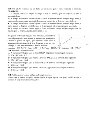 22.3. Um objeto é lançado de um balão de observação para o mar. Selecione a afirmação
CORRECTA.
(A) A energia cinética do objeto ao atingir o mar é a mesma, quer se despreze, ou não, a
resistência do ar.
(B) A energia mecânica do sistema objeto + Terra, no instante em que o objeto atinge o mar, é
maior quando se despreza a resistência do ar do que quando não se despreza essa resistência.
(C) A energia potencial do sistema objeto + Terra, no instante em que o objeto atinge o mar, é
menor quando se despreza a resistência do ar do que quando não se despreza essa resistência.
(D) A energia mecânica do sistema objeto + Terra, no instante em que o objeto atinge o mar, é a
mesma, quer se despreze, ou não, a resistência do ar.
23. Quando se fornece energia a uma substância, mantendo-se
a pressão constante, nem sempre há aumento de temperatura.
Observe o gráfico da figura, que representa como varia a
temperatura de uma amostra de água de massa, m, em kg, com
a energia, E, que lhe é transferida, à pressão de 1 atm.
cágua líquida = 4200 Jkg–1
K–1
Lfusão = 3,34 × 105 Jkg–1
cgelo = 2100Jkg–1
K–1
Lvaporização = 2,2 ×106
Jkg–1
23.1. Selecione a alternativa correta.
(A) A energia recebida pela água na fase sólida (A-B) pode ser calculada pela expressão
E = 3,34 × 105
× m × θ1 J.
(B) A energia recebida pela água durante a ebulição (D-E) pode se calculada pela expressão
E = 2,26 × 106
× m × 100 J.
(C) A energia recebida pela água na fase líquida (C-D) pode ser calculada pela expressão
E = 4200 × m × 100 J.
(D) A energia recebida pela água durante a fusão (B-C) pode ser calculada pela expressão
E = 2100 × m × 100 J.
23.2. Justifique, com base no gráfico, a afirmação seguinte.
«Fornecendo a mesma energia a massas iguais de água líquida e de gelo, verifica-se que o
aumento de temperatura é maior no gelo.»
 