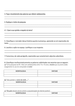 ___________________________________________________________________________________

3. Faça o levantamento das palavras que referem adolescentes.
___________________________________________________________________________________
___________________________________________________________________________________

4. Explique o motivo da pesquisa.
___________________________________________________________________________________
___________________________________________________________________________________

4.1. Qual a sua opinião a respeito do tema?
____________________________________________________________________________
____________________________________________________________________________
____________________________________________________________________________

5. Classifique o narrador dessa história quanto à presença, apoiando-se em expressões do
texto. _______________________________________________________________________

6. Localize a ação no espaço. Justifique a sua resposta.
____________________________________________________________________________
____________________________________________________________________________

7.Transcreva, de cada parágrafo, expressões que caracterizem adjuntos adverbiais.
____________________________________________________________________________

8. Classifique morfossintaticamente as palavras sublinhadas nos excertos que se seguem:
a) “Uma pesquisa do M1, feita com adolescentes entre 15 e 18 anos, mostra que os jovens estão
exagerando no uso do computador à noite.”

                MORFOLOGIA                                           SINTAXE



b) “eles perdem o sono da noite ...”
                 MORFOLOGIA                                          SINTAXE



c) “Os pais desses alunos acham a popularização da internet positiva”.
                MORFOLOGIA                                             SINTAXE
 