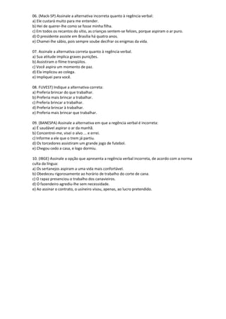 06. (Mack-SP) Assinale a alternativa incorreta quanto à regência verbal:
a) Ele custará muito para me entender.
b) Hei de querer-lhe como se fosse minha filha.
c) Em todos os recantos do sítio, as crianças sentem-se felizes, porque aspiram o ar puro.
d) O presidente assiste em Brasília há quatro anos.
e) Chamei-lhe sábio, pois sempre soube decifrar os enigmas da vida.
07. Assinale a alternativa correta quanto à regência verbal.
a) Sua atitude implica graves punições.
b) Assistiram o filme tranqüilos.
c) Você aspira um momento de paz.
d) Ela implicou ao colega.
e) Impliquei para você.
08. FUVEST) Indique a alternativa correta:
a) Preferia brincar do que trabalhar.
b) Preferia mais brincar a trabalhar.
c) Preferia brincar a trabalhar.
d) Preferia brincar à trabalhar.
e) Preferia mais brincar que trabalhar.
09. (BANESPA) Assinale a alternativa em que a regência verbal é incorreta:
a) É saudável aspirar o ar da manhã.
b) Concentrei-me, visei o alvo ... e errei.
c) Informe a ele que o trem já partiu.
d) Os torcedores assistiram um grande jogo de futebol.
e) Chegou cedo a casa, e logo dormiu.
10. (IBGE) Assinale a opção que apresenta a regência verbal incorreta, de acordo com a norma
culta da língua:
a) Os sertanejos aspiram a uma vida mais confortável.
b) Obedeceu rigorosamente ao horário de trabalho do corte de cana.
c) O rapaz presenciou o trabalho dos canavieiros.
d) O fazendeiro agrediu-lhe sem necessidade.
e) Ao assinar o contrato, o usineiro visou, apenas, ao lucro pretendido.
 
