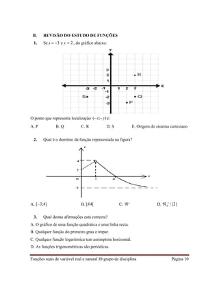 Funções reais de variável real e natural |O grupo de disciplina Página 10
0
II. REVISÃO DO ESTUDO DE FUNÇÕES
1. Se x  3 e y  2 , do gráfico abaixo:
O ponto que representa localização (x;y) é:
A. P B. Q C. R D. S E. Origem do sistema cartesiano
2. Qual é o domínio da função representada na figura?
A. [3;4] B.];04[ C. 
 D.  
/{2}
3. Qual destas afirmações está correcta?
A. O gráfico de uma função quadrática e uma linha recta.
B. Qualquer função do primeiro grau e ímpar.
C. Qualquer função logaritmica tem assimptota horizontal.
D. As funções trigonométricas são periódicas.
 