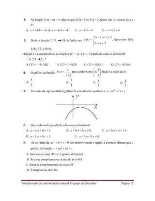 Funções reais de variável real e natural |O grupo de disciplina Página 12

3
 
 
8. Na função f (x) = ax + b sabe-se que f (2) = 8 e f (1) = 2. Quais são os valores de a e
b?
A. a  4;b  6 B. a  6;b  4 C. a  6;b  4 D. a  4;b  6
9. Dada a função f: IR IR definida por
f(-4), f(2) e f(10).
f (x) 
2x  7 se x  2
, determine f(0),
3 se x  2
10.Qual é o contradomínio da função f (x) = (x -1)( x - 5) definida sobre o domínioD
= {1,2,3 : 4;5} ?
A.CD {4;3;0} B.CD {4;0;3} C.CD  {0;3;4} D.CD  {4;3;0}
11. O gráfico da função f (x) 
k
passa pelo ponto

1;
2
.Qual é o valor de k?
x 1
A.
2
B.
3
3
C.
4
3
D.
4
2 3
12. Abaixo esta representado o gráfico de uma função quadrática
13. Quais são as desigualdades dos seus parâmetros?
y  ax2
 bx  c
A. a  0,b  0,c  0
D. a  0,b  0,c  0
B. a  0,b  0,c  0
E. a  0,b  0,c  0
C. a  0,b  0,c  0
14. Se as raízes de ax2
 bx  c  0 são números reais e iguais, é correcto afirmar que o
gráfico da função y  ax2
 bx  c :
A. Intersecta o eixo OX em 2 pontos diferentes
B. Situa-se completamente acima do eixo OX
C. Situa-se completamente do eixo OX
D. É tangente ao eixo OX
 