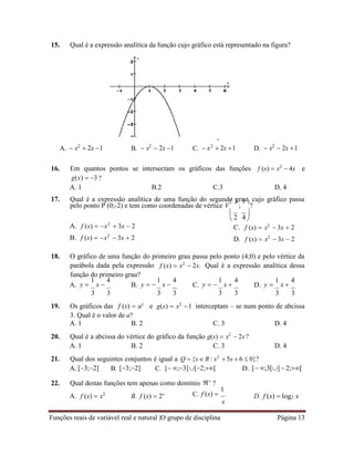 Funções reais de variável real e natural |O grupo de disciplina Página 13
2 4
15. Qual é a expressão analítica da função cujo gráfico está representado na figura?
A.  x2
 2x 1 B.  x2
 2x 1 C.  x2
 2x 1 D.  x2
 2x 1
16. Em quantos pontos se intersectam os gráficos das funções
g(x)  3 ?
f (x)  x2
 4x e
A. 1 B.2 C.3 D. 4
17. Qual é a expressão analítica de uma função do segundo grau, cujo gráfico passa
pelo ponto P (0;-2) e tem como coordenadas de vértice V
 3
;
1 
?
A. f (x)  x2
 3x  2
B. f (x)  x2
 3x  2
 
 
C. f (x)  x2
 3x  2
D. f (x)  x2
 3x  2
18. O gráfico de uma função do primeiro grau passa pelo ponto (4;0) e pelo vértice da
parábola dada pela expressão
função do primeiro grau?
f (x)  x2
 2x. Qual é a expressão analítica dessa
A. y 
1
x 
4
B. y  
1
x 
4
C. y  
1
x 
4
D. y 
1
x 
4
3 3 3 3 3 3 3 3
19. Os gráficos das f (x)  ax
e g(x)  x2
1 interceptam – se num ponto de abcissa
3. Qual é o valor de a?
A. 1 B. 2 C. 3 D. 4
20. Qual é a abcissa do vértice do gráfico da função g(x)  x2
 2x?
A. 1 B. 2 C. 3 D. 4
21. Qual dos seguintes conjuntos é igual a Q  {x  R : x2
 5x  6  0}?
A. [3;2] B. [3;2] C. ]  ;3][2;[ D. ] ;3[] 2;[
22. Qual destas funções tem apenas como domínio 
?
A. f (x)  x2
B. f (x)  2x C. f (x) 
1
x
D. f (x)  log2 x
 