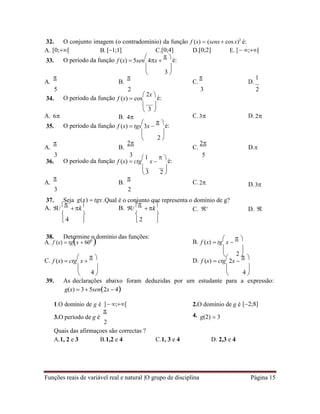 Funções reais de variável real e natural |O grupo de disciplina Página 15
3
3
2
3 2
4 2
2
4 4
32. O conjunto imagem (o contradomínio) da função f (x)  (senx cosx)2
é:
A. [0;[ B. [1;1] C.[0;4] D.[0;2] E. ]  ;[
33. O período da função f (x)  5sen

4x 
 
é:
 
 
A.

B.

C.

D.
1
5 2 3 2
34. O período da função f (x)  cos
 2x 
é:
A. 6
 
 
B. 4

C.3

D. 2
35. O período da função f (x)  tgs

3x 
 
é:
 
 
A.

B.
2
C.
2
D.
3 3 5
36. O período da função f (x)  ctg
1
x 
 
é:
 
 
A.

B.
3

C.2
2
D.3
37. Seja g(x)  tgx .Qual é o conjunto que representa o domínio de g?
A. /

k

 B. /

k

 C. 
 D. 
   
   

38. Determine o domínio das funções:
A. f (x)  tgx  600
 B. f (x)  tg

x 
 

 
 
C. f (x)  ctg

x 
 
D. f (x)  ctg

2x 
 

   
   
39. As declarações abaixo foram deduzidas por um estudante para a expressão:
g(x)  3 5sen2x  4

1.O domínio de g é ]  ;[ 2.O domínio de g é [2;8]
3.O período de g é

4.
2
g(2)  3
Quais das afirmaçoes são correctas ?
A.1, 2 e 3 B.1,2 e 4 C.1, 3 e 4 D. 2,3 e 4
 
