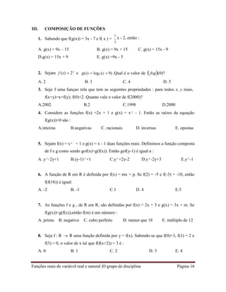 Funções reais de variável real e natural |O grupo de disciplina Página 16
III. COMPOSIÇÃO DE FUNÇÕES
1. Sabendo que f(g(x)) = 3x - 7 e f( x ) =
1
x - 2, então :
3
A. g(x) = 9x – 15 B. g(x) = 9x + 15 C. g(x) = 15x - 9
D.g(x) = 15x + 9 E. g(x) =9x - 5
2. Sejam f (x)  2x
e g(x)  log3 (x  9) .Qual é o valor de fog(0)?
A. 2 B. 3 C. 4 D. 5
3. Seja f uma funçao rela que tem as seguintes propriedades : para todos x, y reais,
f(x+y)=x+f(y); f(0)=2. Quanto vale o valor de f(2000)?
A.2002 B.2 C.1998 D.2000
4. Considere as funções f(x) =2x + 1 e g(x) = x² - 1. Então as raízes da equação
f(g(x))=0 são :
A.inteiras B.negativas C. racionais D. inversas E. opostas
5. Sejam f(x) = x² + 1 e g(x) = x - 1 duas funções reais. Definimos a função composta
de f e g como sendo gof(x)=g(f(x)). Então gof(y-1) é igual a :
A. y²-2y+1 B.(y-1)²+1 C.y²+2y-2 D.y²-2y+3 E.y²-1
6. A função de R em R é definida por f(x) = mx + p. Se f(2) = -5 e f(-3) = -10, então
f(f(18)) é igual:
A. -2 B. -1 C.1 D. 4 E.5
7. As funções f e g , de R em R, são definidas por f(x) = 2x + 3 e g(x) = 3x + m. Se
f(g(x))=g(f(x)),então f(m) é um número :
A. primo B. negativo C. cubo perfeito D. menor que 18 E. múltiplo de 12
8. Seja f : R  R uma função definida por y = f(x). Sabendo-se que f(0)=3, f(1) = 2 e
f(3) = 0, o valor de x tal que f(f(x+2)) = 3 é :
A. 0 B. 1 C. 2 D. 3 E. 4
 