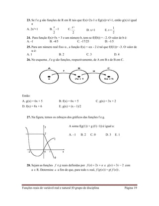 Funções reais de variável real e natural |O grupo de disciplina Página 19
23. Se f e g são funções de R em R tais que f(x)=2x-1 e f(g(x))=x²-1, então g(x) é igual
a
A. 2x²+1 B.
x
1 C.
x
2 2
D. x+1 E. x 
1
2
24. Para função f(x)=5x + 3 e um número b, tem-se f(f(b)) = - 2. O valor de b é:
A. -1 B. -4/5 C. -17/25 D. -1/5
25. Para um número real fixo  , a função f(x) = x - 2 é tal que f(f(1))= -3. O valor de
 é:
A. 1 B. 2 C. 3 D. 4
26. No esquema , f e g são funções, respectivamente, de A em B e de B em C.
Então:
A. g(x) = 6x + 5 B. f(x) = 6x + 5 C. g(x) = 3x + 2
D. f(x) = 8x + 6 E. g(x) = (x - 1)/2
27. Na figura, temos os esboços dos gráficos das funções f e g.
A soma f(g(1)) + g (f (–1)) é igual a:
A. –1 B. 2 C. 0 D. 3 E. 1
28. Sejam as funções f e g reais definidas por f (x)  2x  a e g(x)  3x  2 com
a  R. Determine a a fim de que, para todo x real, f (g(x)) = g( f (x)) .
2
 