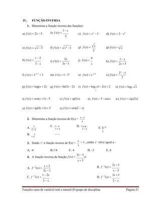 Funções reais de variável real e natural |O grupo de disciplina Página 21
x
IV. FUNÇÃO INVERSA
1. Determine a função inversa das funções:
a) f (x)  2x  5 b) f (x) 
1 x
5
c) f (x)  x3
 3 d) f (x)  2  x2
e) f (x)  f) f (x)  g) f (x)  g) f (x) 
2
h) f (x) 
x  2
3 x
i) f (x) 
2x
3x 1
j) f (x) 
4
x
k) f (x) 
1 x
2x  5
l) f (x)  2 x1
 3 m) f (x)  1 3x
n) f (x)  e x2
o) f (x) 
2x
1
3
p) f (x)  log(x  2) q) f (x)  ln(3x  2) r) f (x)  log1 (1 2x)  2
2
s) f (x)  log3
t) f (x)  sen(x 1)  5 v) f (x)  tg(3x) x) f (x)  3 cosx w) f (x)  ctg(2x)
y) f (x)  tg(4x 1)  3 z) f (x)  cos(2  x)
2. Determine a função inversa de f(x) =
x 1
x
A.
1
1 x
B. 1
 x
C. 1 x
1 x
D. 1 x
1 x E. x +
1
3. Sendo f1 a função inversa de f(x) =
x
+ 1 , então f 1 (4) é igual a :
2
A. -4 B.1/4 C. 4 D. -3 E. 6
4. A função inversa da função f (x) 
2x 1
é:
x  3
A. f 1
(x) 
x  3
2x 1
B. f 1
(x) 
2x 1
x  3
C. f 1
(x) 
1 2x
3  x
D. f 1
(x) 
3x 1
2  x
x 3 x2
1 3
x
x
 