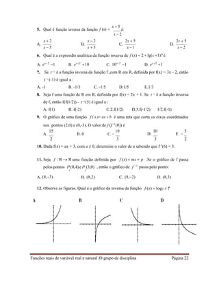 Funções reais de variável real e natural |O grupo de disciplina Página 22
5. Qual é função inversa da função f (x) 
x  5
é:
x  2
x  2
A.
x  5
x  2
B.
x  5
2x  5
C.
x 1
2x  5
D.
x  2
6. Qual é a expressão analitica da função inversa de f (x)  2  lg(x 1)? é:
A. ex2
1 B. ex2
10 C. 10x2
1 D. ex2
1
7. Se f 1 é a função inversa da função f ,com R em R, definida por f(x) = 3x - 2, então
f 1 (-1) é igual a :
A. -1 B. -1/3 C. -1/5 D.1/5 E.1/3
8. Seja f uma função de R em R, definida por f(x) = 2x + 1. Se
de f, então f(f(1/2)) - f 1
(5) é igual a :
f 1
é a função inversa
A. f(1) B. f(-2) C.2.f(1/2) D.3.f(-1/2) 1/2.f(-1)
9. O gráfico de uma função f ( x ) ax  b é uma reta que corta os eixos coordenados
nos pontos (2,0) e (0,-3). O valor de f (f -1
(0)) é
A.
15
B. 0 C. 
10
D.
10
E. 
5
2 3 3 2
10. Dada f(x) = ax + 3, com a ≠ 0, determine o valor de a sabendo que f-1
(6) = 3.
11. Seja f :   uma função definida por f (x)  mx  p .Se o gráfico de f passa
pelos pontos P (0,4)e P (3,0) , então o gráfico de f 1
passa pelo ponto:
A. (8,3)
1 2
B. (8,2) C. (8,2) D. (8,3)
12. Observe as figuras. Qual é o gráfico da inversa da função f (x)  log2 x ?
 