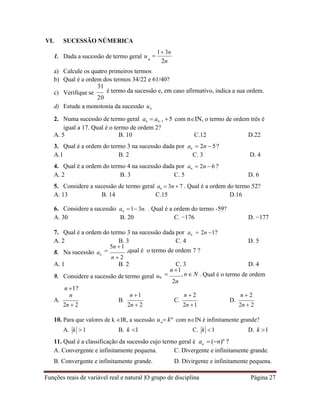 Funções reais de variável real e natural |O grupo de disciplina Página 27
n
n
VI. SUCESSÃO NÚMERICA
1. Dada a sucessão de termo geral u 
1 3n
n
2n
a) Calcule os quatro primeiros termos
b) Qual é a ordem dos termos 34/22 e 61/40?
c) Verifique se
31
é termo da sucessão e, em caso afirmativo, indica a sua ordem.
20
d) Estude a monotonia da sucessão un
2. Numa sucessão de termo geral an  an1 5 com nIN, o termo de ordem três é
igual a 17. Qual é o termo de ordem 2?
A. 5 B. 10 C.12 D.22
3. Qual é a ordem do termo 3 na sucessão dada por an  2n  5?
A.1 B. 2 C. 3 D. 4
4. Qual é a ordem do termo 4 na sucessão dada por an  2n  6 ?
A. 2 B. 3 C. 5 D. 6
5. Considere a sucessão de termo geral an  3n  7 . Qual é a ordem do termo 52?
A. 13 B. 14 C.15 D.16
6. Considere a sucessão an 1 3n. . Qual é a ordem do termo -59?
A. 30 B. 20 C. −176 D. −177
7. Qual é a ordem do termo 3 na sucessão dada por an  2n 1?
A. 2 B. 3 C. 4 D. 5
8. Na sucessão an

5n 1
,qual é o termo de ordem 7 ?
n  2
A. 1 B. 2 C. 3 D. 4
9. Considere a sucessão de termo geral un
n 1?

n 1
, n N . Qual é o termo de ordem
2n
n
A.
2n  2
n 1
B.
2n  2
n  2
C.
2n 1
n  2
D.
2n  2
10. Para que valores de k IR, a sucessão u  kn
com nIN é infinitamente grande?
A. k 1 B. k 1 C. k 1 D. k 1
11. Qual é a classificação da sucessão cujo termo geral é a  (n)n
?
A. Convergente e infinitamente pequena. C. Divergente e infinitamente grande.
B. Convergente e infinitamente grande. D. Divirgente e infinitamente pequena.
 