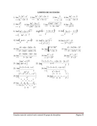 Funções reais de variável real e natural |O grupo de disciplina Página 29

 
 9n2
 2n 14n 5
 5  2n3
n2
3


LIMITES DE SUCESSÃO
3  2n2
 n3
1. lim 2
2n5
 5n2
 3n 1
2. lim 2
3
3. lim 2
6n2
 n  5
4. lim 2
n 5n  2n  5 n 3n  7n  2 n n  6 n 2n  3n  5
5. lim
n
n n
6. lim
n

7. lim
n
3
64n6
14n2
 7
1 2n 16n2
8. lim
n
 9. lim

2n3


10.1
0
.
limn  1 2n  n2
 11. lim2n 1  n  2
n 4n2
 5 

n



n1
n
12. limn 1  n 3 13. lim 
 
14. lim
n

(4  n)(n  2)(2n  5)
n n3
 3 
1 n 8n3
n 3n2
 2n1
(2  3n)3
(4n  2)2
15. lim
n (5  2n)(3  n)(4n  5)
16. lim3
n n3
 2n  5
17. lim
n (5  2n)3
(n2
 5)
(2  3n)(4n  2)(1 2n) 5n1
 2n
3n2
 2n1
18. lim
n 5  2n  6n3
n3
19. lim
n 3n  25n
20. lim
n
 
3n
 2n
16n2
1 3n5 1 3 5  7 ...  (2n 1) 2n 1
21. lim 
2n2
1 22. lim n 1 
2 
n
  n 

23. lim
1 2  3 4...  n 
24. lim
2  3 4  5... (n 1)


n
3n2
1


n

n3
 2n 1 
12
 22
 32
 ...  n2



 1 1 1 1 
25.lim 
n
 n3
 26.lim 
n
 2
 ... 
4 8 2n

1

1

1
... 
1
27.lim 2 4 8 2n
n 9  3
1

1
...
1
3 9 3n3
8n2
 5n  7
4n4
 2n  6
2n
n 1
3 2n2
 2n
 