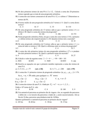 Funções reais de variável real e natural |O grupo de disciplina Página 31
n
14. Os dois primeiros termos de uma PA é 2 e 1/2, . Calcule a soma dos 20 primeiros
termos supondo que se trata de uma progressão aritmética.
15. A soma dos seis termos consecutivos de uma PA é 12, e o ultimo é 7.Determinar os
termos da PA.
16. O termo médio de uma progressão aritmética de 5 termos é 11. Qual é a soma destes
termos?
A. 11 B. 17 C. 55 D. 110
17. De uma progressão aritmética de 13 termos sabe-se que o primeiro termo é 4 e o
último é 40. Qual é a soma dos termos da progressão?
A. 44 B. 144. C. 286 D. 572
18. Numa progressão aritmética finita, em que a soma dos seus termos é 110, o primeiro
e o último termos são respectivamente 2 e 20. Quantos termos tem a sucessão?
A.21 B. 20 C. 11 D. 10
19. De uma progressão aritmética de 8 termos sabe-se que o primeiro termo é 1 e a
soma de todos os termos é 148. Qual é a diferença entre os termos da progressão?
A.2 B. 3 C. 4 D. 5
20. A soma dos três primeiros termos de uma progressão aritmética é 27 e o produto
dos dois primeiros termos é 36. Qual é o primeiro termo da sucessão?
A. 4 B. 5 C. 9 D. 27
21. Calcule o valor da seguinte soma: 2 + 3 + 4 + ....+ 99 + 100 + 101
A. 5050 B.5051 C. 5049 D.5055 E. nda
22. Resolva as equações em que o primeiro membro representa a soma dos termos de
uma P.A:
a) 258...x  77 (sol. x=20) b) 1 7 ...x  280 (sol. x=55)
23. A soma dos 11 primeiros termos da progressão aritmética (a1 ,a2 ,...,an ,...) é 176.
Se a11 a1  30 então, para qualquer n  
 temos:
A. an  3n  2
D. an  2n  3
B. an  2n  3
E. an  3n  2
C. an  n  3
24. A soma dos termos de uma P.A. é dada por
Então o 10o
termo da P.A. vale:
S  n2
 n, n = 1, 2, 3, ...
A. 18 B. 90 C. 8 D. 100 E. 9
25. Um automóvel percorreu no primeiro dia de viagem x km, no segundo dia percorreu
o dobro de x e no terceiro dia percorreu o triplo de x, assim sucessivamente. Até ao
fim de 10 dias, percorreu uma distância total de 1650km.
Quantos quilómetros o automóvel percorreu no primeiro dia de viagem?
A. 165 km B. 60 km C. 30 km D. 15 km
 