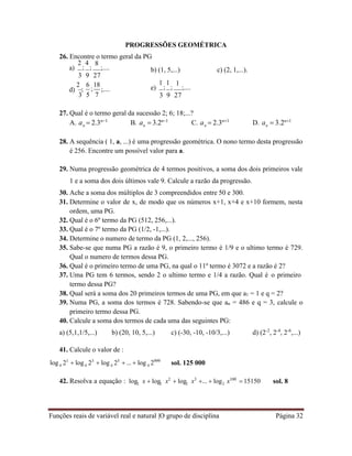 Funções reais de variável real e natural |O grupo de disciplina Página 32
n n n n
4 4 4 4
2 2 2 2
PROGRESSÕES GEOMÉTRICA
26. Encontre o termo geral da PG
a)
2
;
4
;
3 9
8
;....
27
b) (1, 5,...) c) (2, 1,...).
d)
2
;
3
6
;
18
5 7
;.... e)
1
;
1
;
3 9
1
;....
27
27. Qual é o termo geral da sucessão 2; 6; 18;...?
A. a  2.3n1
B. a  3.2n1
C. a  2.3n1
D. a  3.2n1
28. A sequência ( 1, a, ...) é uma progressão geométrica. O nono termo desta progressão
é 256. Encontre um possível valor para a.
29. Numa progressão geométrica de 4 termos positivos, a soma dos dois primeiros vale
1 e a soma dos dois últimos vale 9. Calcule a razão da progressão.
30. Ache a soma dos múltiplos de 3 compreendidos entre 50 e 300.
31. Determine o valor de x, de modo que os números x+1, x+4 e x+10 formem, nesta
ordem, uma PG.
32. Qual é o 6º termo da PG (512, 256,...).
33. Qual é o 7º termo da PG (1/2, -1,...).
34. Determine o numero de termo da PG (1, 2,..., 256).
35. Sabe-se que numa PG a razão é 9, o primeiro termo é 1/9 e o ultimo termo é 729.
Qual o numero de termos dessa PG.
36. Qual é o primeiro termo de uma PG, na qual o 11º termo é 3072 e a razão é 2?
37. Uma PG tem 6 termos, sendo 2 o ultimo termo e 1/4 a razão. Qual é o primeiro
termo dessa PG?
38. Qual será a soma dos 20 primeiros termos de uma PG, em que a1 = 1 e q = 2?
39. Numa PG, a soma dos termos é 728. Sabendo-se que an = 486 e q = 3, calcule o
primeiro termo dessa PG.
40. Calcule a soma dos termos de cada uma das seguintes PG:
a) (5,1,1/5,...) b) (20, 10, 5,...) c) (-30, -10, -10/3,...) d) (2-2
, 2-4
, 2-6
,...)
41. Calcule o valor de :
log 21
 log 23
 log 25
...  log 2999
sol. 125 000
42. Resolva a equação : log x  log x2
 log x3
...  log x100
15150 sol. 8
 