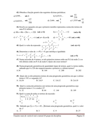 Funções reais de variável real e natural |O grupo de disciplina Página 33
 
43. Obtenha a fracção geratriz das seguintes dízimas periódicas:
a) 0,999... sol. 1 b) 0,25151... sol.
83
330
c) 0,42333... sol.
127
d) 2,666... sol.
300
8
e) 1,3555 sol.
61
3 45
44. Resolva as equações em que o primeiro membro representa a soma dos termos de
uma P.G infinita:
a) 80x  40x  20x ...  320 (sol. x=2) b) x 
x

x
 ... 12 (sol.x=8)
c) x2

x  x2

x2
...  6 (sol. x= -3; x=3) d)
3 9
x 
x

x
...  60 (sol. x=40)
2 4 8
x 1
1

1
...
3 27
45. Qual é o valor da expressão x x2
1

1

1

1
?
...
(sol. x(x+1)
x x3
x5
x5
46. Determine o valor de x,x  0, que satisfaça a igualdade:
1 x  x2

x
2

x2
4

x2
8
...
x2
2n1 ...  56 (sol. x=5)
47. Numa sucessão de 4 termos, os três primeiros termos estão em P.G de razão 2 e os
três últimos estão em P.A de razão 6. Quais são esses termos?
48. Numa progressão geométrica de quantidade ímpar de termos, qual é o termo médio,
sabendo que 4 e 324 são respectivamente o primeiro e o último termos?
A.36 B. 164 C. 200 D. 202
49. Quais são os três primeiros termos de uma progressão geométrica em que o sétimo
termo é 192 e o segundo é 6?
A. 1;6;36 B. 3;6;9 C. 3;6;12 D. 2;6;10
50. Qual é a soma dos primeiros seis termos de uma progressão geométrica cujo
primeiro termo é 3 e a razão é 2?
A. 32 B. 64 C. 144 D. 189
51. Qual é a soma de todos os termos da sucessão:

9;3;1;
1
;
1
;
1
;
1
;...

?
 3 9 27 81 
A.
3
B.
5
C.
9 D.
27
2 2 2 2
52. Sabendo que x;x 9;x  45;...formam uma progressão geométrica, qual é o valor
de x?
A. - 3 B. 3 C. 9 D. 27
2
2
 