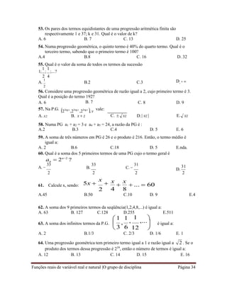 Funções reais de variável real e natural |O grupo de disciplina Página 34
2

,
53. Os pares dos termos equidistantes de uma progressão aritmética finita são
respectivamente 1 e 37; k e 31. Qual é o valor de k?
A. 6 B. 7 C. 13 D. 25
54. Numa progressão geométrica, o quinto termo é 40% do quarto termo. Qual é o
terceiro termo, sabendo que o primeiro termo é 100?
A.4 B.8 C. 16 D. 32
55. Qual é o valor da soma de todos os termos da sucessão
1;
1
;
2
1
;...?
4
A.
1
B.2 C.3 D. 
2
56. Considere uma progressão geométrica de razão igual a 2, cujo primeiro termo é 3.
Qual é a posição do termo 192?
A. 6
57. Na P.G.
B. 7
2log x
,2log y
,2log z
, y vale:
C. 8 D. 9
A. xz B. x  z C.  xz D.| xz | E. xz
58. Numa PG a1 + a2 = 3 e
A.2 B.3
a4 + a5 = 24, a razão da PG é :
C.4 D. 5 E. 6
59. A soma de três números em PG é 26 e o produto é 216. Então, o termo médio é
igual a:
A. 2 B.6 C.18 D. 5 E.nda.
60. Qual é a soma dos 5 primeiros termos de uma PG cujo o termo geral é
an
A. 
33
 2n2
?
B.
33
C. 
31
D.
31
2
61. Calcule x, sendo:
2
5x 
x

2
x

x
4 8
2 2
 ...  60
A.45 B.50 C.10 D. 9 E.4
62. A soma dos 9 primeiros termos da seqüência(1,2,4,8,...) é igual a:
A. 63 B. 127 C.128 D.255 E.511
63. A soma dos infinitos termos da P.G.
 1 1


,
1
,...


12 

é igual a:
A. 2 B.1/3 C. 2/3 D. 1/6 E. 1
64. Uma progressão geométrica tem primeiro termo igual a 1 e razão igual a . Se o
produto dos termos dessa progressão é 239
, então o número de termos é igual a:
A. 12 B. 13 C. 14 D. 15 E. 16
3 6
 