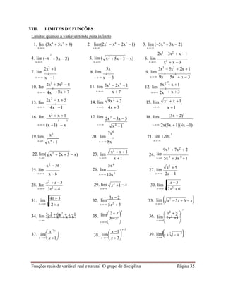 Funções reais de variável real e natural |O grupo de disciplina Página 35
x2
1
x  1 x
4 3

2

lim  lim  39. lim
x 3
2x2
 6
VIII. LIMITES DE FUNÇÕES
Limites quando a variável tende para infinito
1. lim (3x4
 5x2
 8)
x

 2
2. lim (2x5
 x4
 2x2
1)
x
3. lim (5x3
 3x  2)
x

2x3
 3x2
 x 1
4. lim (x
x
 3x  2) 5. lim (
x
 x) 6. lim
x


x2
 x  3
2x2
1 3x 3x3
 5x2
 2x 1
7. lim 2
8. lim 2
9. lim 3 2
x x 1 x x  3 x 9x

5x  x  3
2x3
 5x2
 8
10. lim 5
11. lim 5x3
 2x2
 1 5x2
 x 1
12. lim 2
x 4x  8x  7 x x  7 x 2x  x  3
2x2
 x  5
13. lim 3
14. lim 15. lim
x 4x 1 x 4x  3 x x 1
16. lim x2
 x 1
3 3
17. lim 18. lim (3x  2)3
x (x 1)  x
x2
x

7x6
x 2x(3x 1)(4x 1)
3
19. lim 20. lim 7
21. lim 120x
x
x4
1 x 8x x


9x4
 7x2
 2
22. lim(
x

x2
 36
 x) 23. lim
x
 
x 1
5x4
24. lim
x 5x  3x 1
25. lim
x


28. lim
x


x  6
x2
 x  3
3x2
 4
26. lim
x 10x3
29. lim  x
x
27. lim
x


30. lim
x
2x  4
31. lim
x

32. lim
3x  2
x 5x2
 3
33. lim
x
x2
 5x  6  x


34. lim 5x3
 6x2
 x 1
x4
 x2
 x  6 35.
 2  x 
x
lim
3 x


36.
 x2
 
x2
lim 2x2
1
x
x
  x
 
 x x
x
 x 1
 x 1 
x2
x
 x  3



x
 3 3

x2
 5x  3
9x2
 2 x2
 x 1
2x2
 3x  5
x4
1
x2
 2x  3
x2
 x 1
x2
 5
4x  3
2  x

37. 38.
 